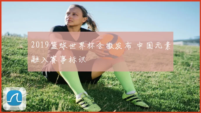 2019篮球世界杯会徽发布 中国元素融入赛事标识