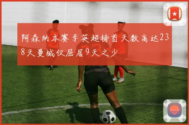 阿森纳本赛季英超榜首天数高达238天曼城仅屈居9天之少