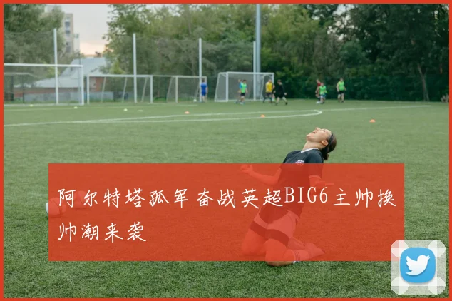 阿尔特塔孤军奋战英超BIG6主帅换帅潮来袭