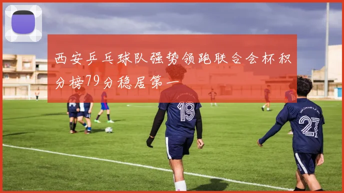 西安乒乓球队强势领跑联合会杯积分榜79分稳居第一