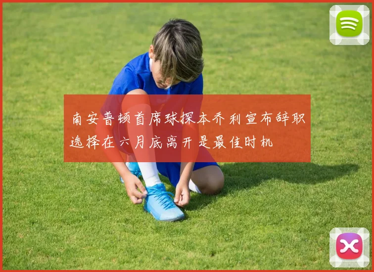 南安普顿首席球探本乔利宣布辞职选择在六月底离开是最佳时机